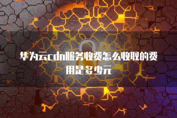 华为云cdn服务收费怎么收取的费用是多少元