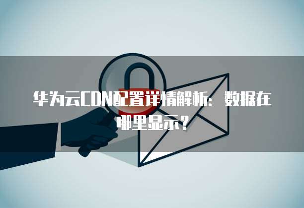 华为云CDN配置详情解析:数据在哪里显示?
