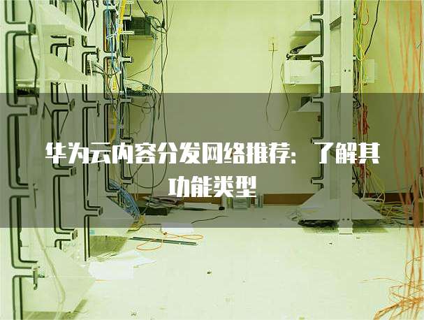华为云内容分发网络推荐：了解其功能类型