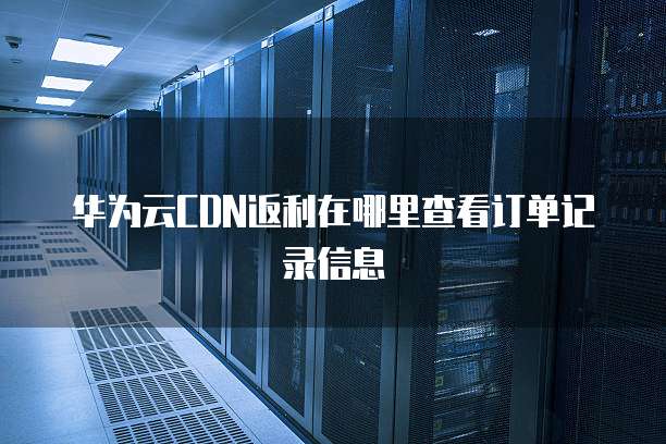 华为云CDN返利在哪里查看订单记录信息