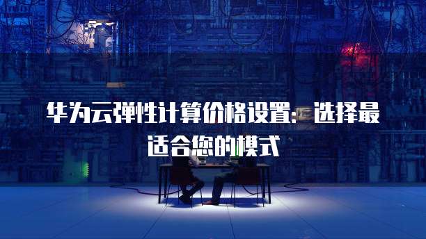 华为云弹性计算价格设置:选择最适合您的模式