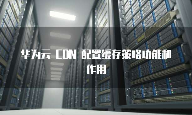 华为云 CDN 配置缓存策略功能和作用
