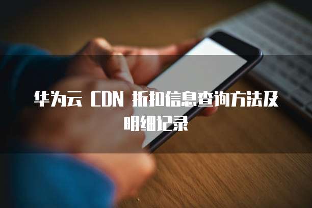 华为云 CDN 折扣信息查询方法及明细记录