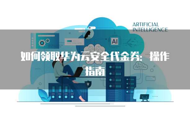如何领取华为云安全代金券:操作指南