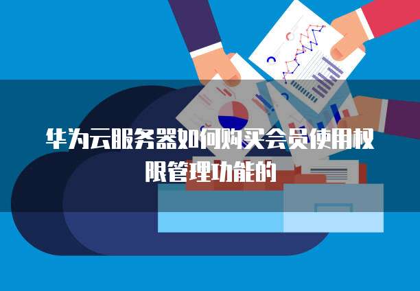 华为云服务器如何购买会员使用权限管理功能的