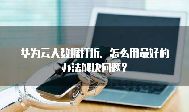 华为云大数据打折,怎么用最好的办法解决问题?