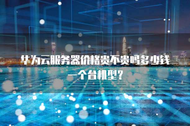 华为云服务器价格贵不贵吗多少钱一个台机型?