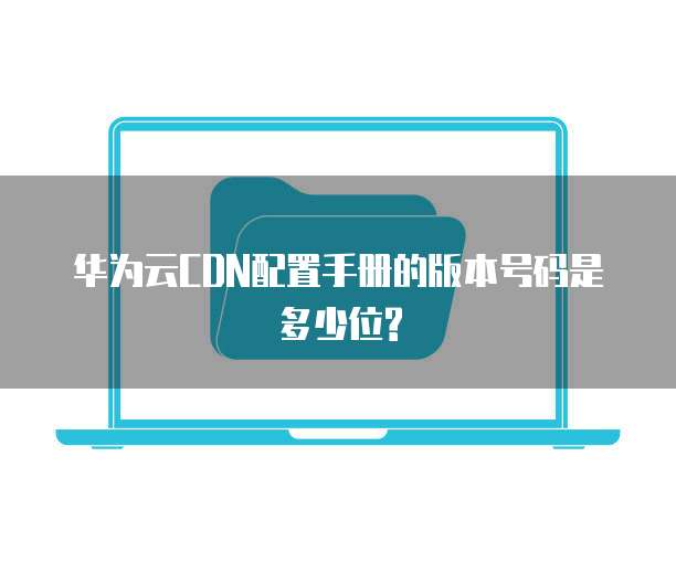 华为云CDN配置手册的版本号码是多少位?