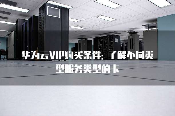 华为云VIP购买条件: 了解不同类型服务类型的卡