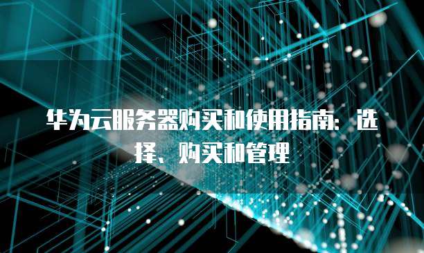 华为云服务器购买和使用指南:选择、购买和管理