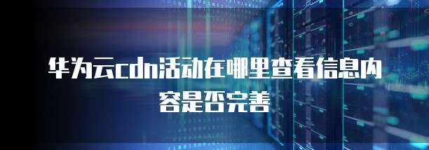 华为云cdn活动在哪里查看信息内容是否完善