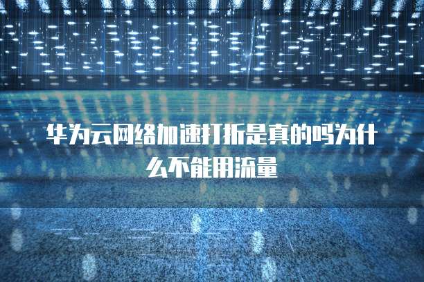 华为云网络加速打折是真的吗为什么不能用流量