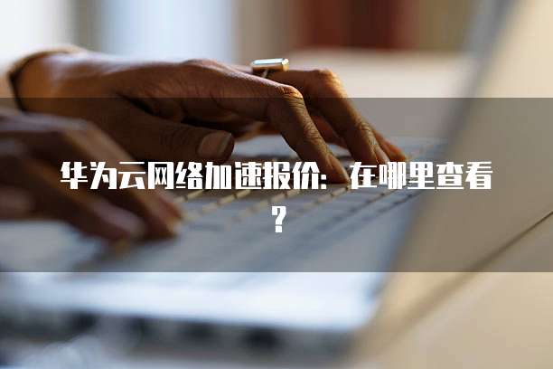 华为云网络加速报价:在哪里查看?