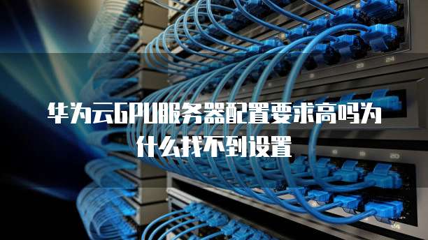华为云GPU服务器配置要求高吗为什么找不到设置