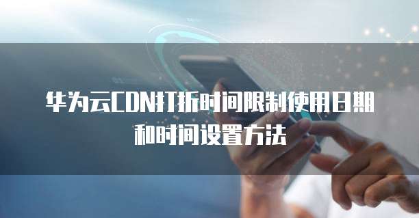 华为云CDN打折时间限制使用日期和时间设置方法