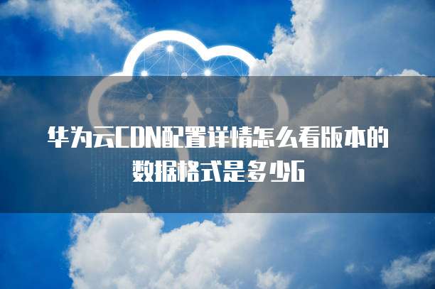 华为云CDN配置详情怎么看版本的数据格式是多少G
