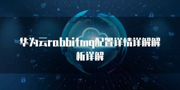 华为云rabbitmq配置详情详解解析详解