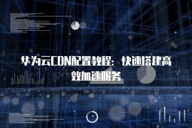 华为云CDN配置教程:快速搭建高效加速服务