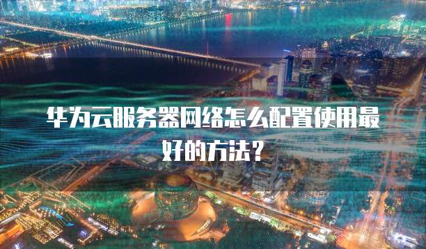华为云服务器网络怎么配置使用最好的方法?