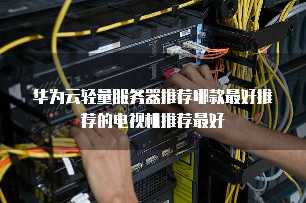 华为云轻量服务器推荐哪款最好推荐的电视机推荐最好