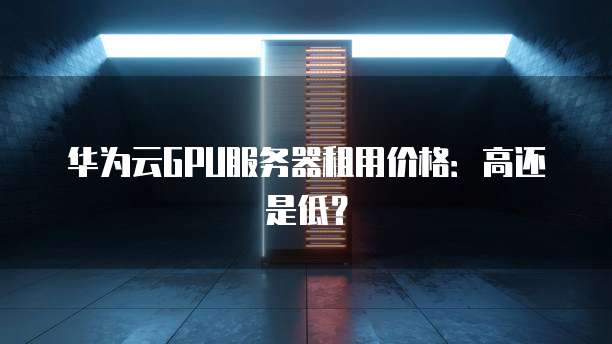 华为云GPU服务器租用价格:高还是低?