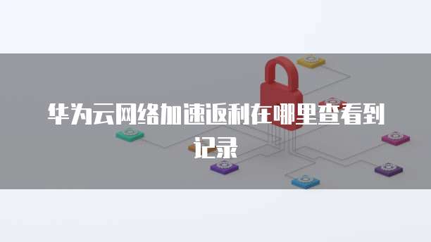 华为云网络加速返利在哪里查看到记录