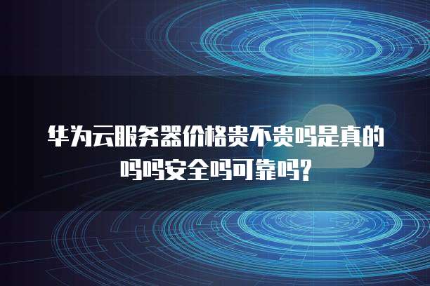 华为云服务器价格贵不贵吗是真的吗吗安全吗可靠吗?
