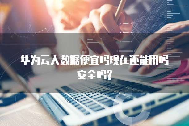 华为云大数据便宜吗现在还能用吗安全吗?