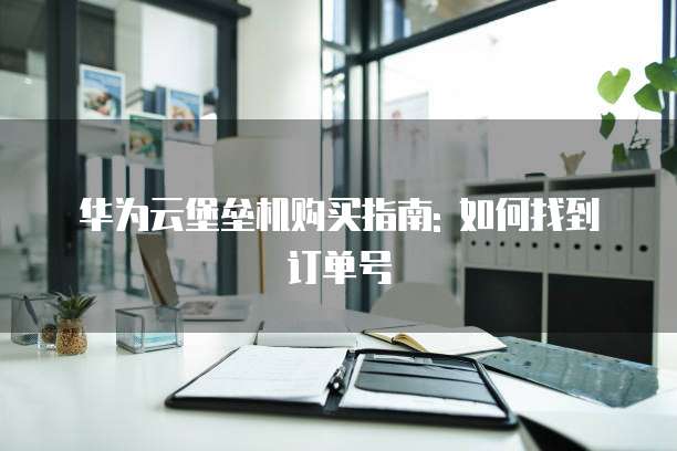 华为云堡垒机购买指南: 如何找到订单号