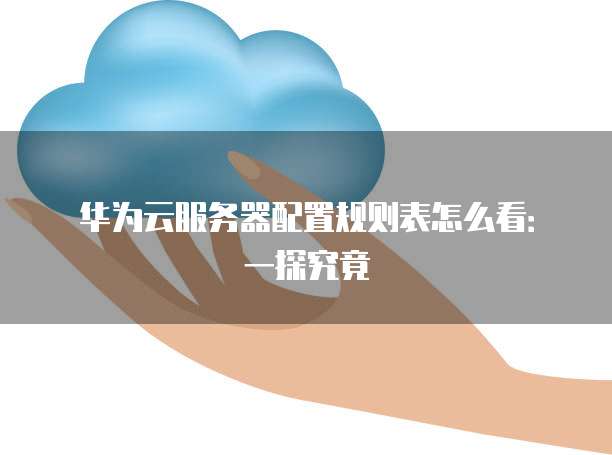 华为云服务器配置规则表怎么看：一探究竟