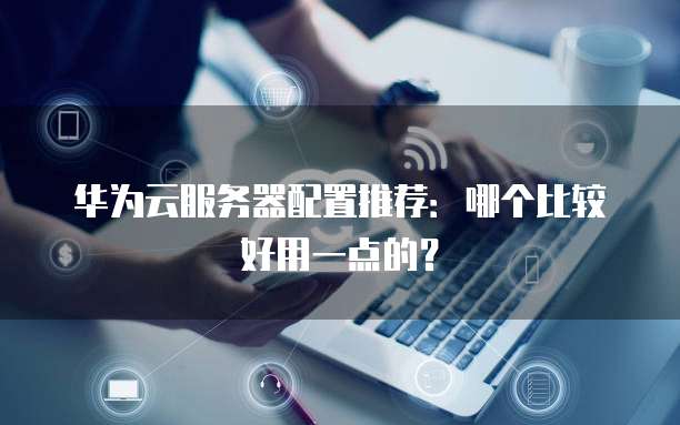 华为云服务器配置推荐:哪个比较好用一点的?