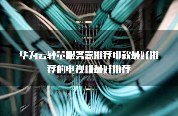 华为云轻量服务器推荐哪款最好推荐的电视机最好推荐