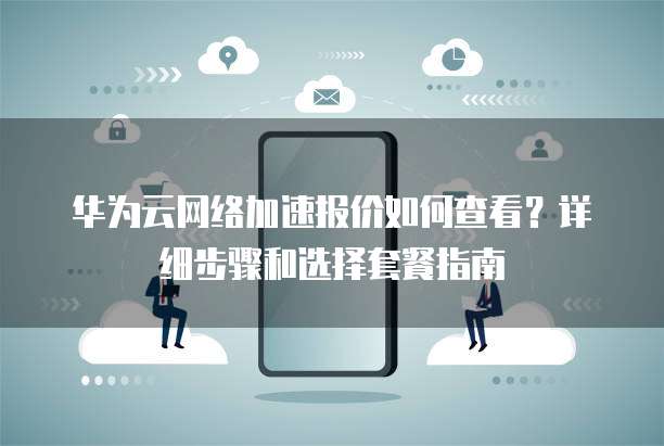 华为云网络加速报价如何查看?详细步骤和选择套餐指南