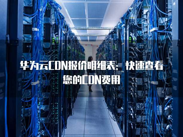 华为云CDN报价明细表:快速查看您的CDN费用