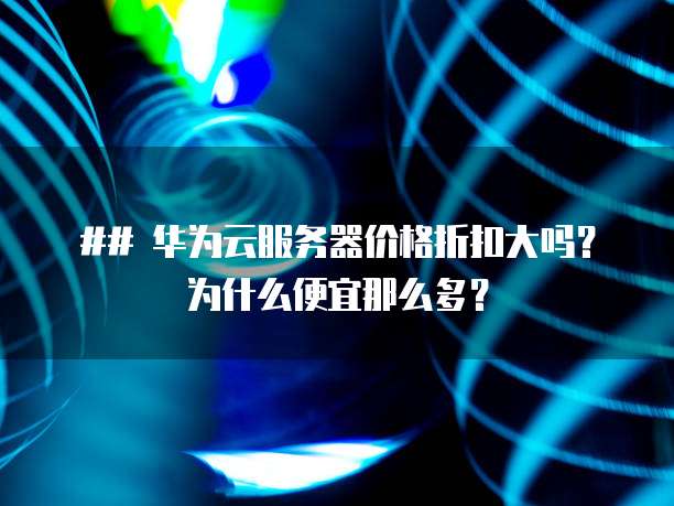 ## 华为云服务器价格折扣大吗?为什么便宜那么多?