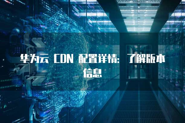 华为云 CDN 配置详情：了解版本信息

