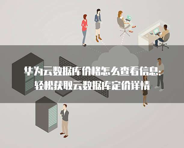 华为云数据库价格怎么查看信息:轻松获取云数据库定价详情