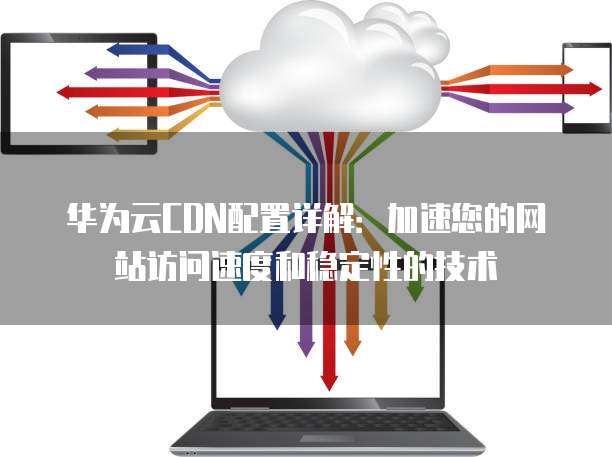 华为云CDN配置详解:加速您的网站访问速度和稳定性的技术
