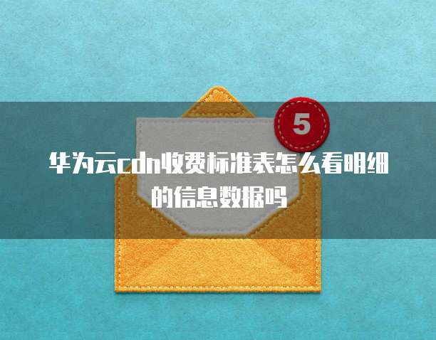 华为云cdn收费标准表怎么看明细的信息数据吗
