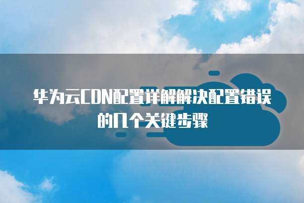 华为云CDN配置详解解决配置错误的几个关键步骤