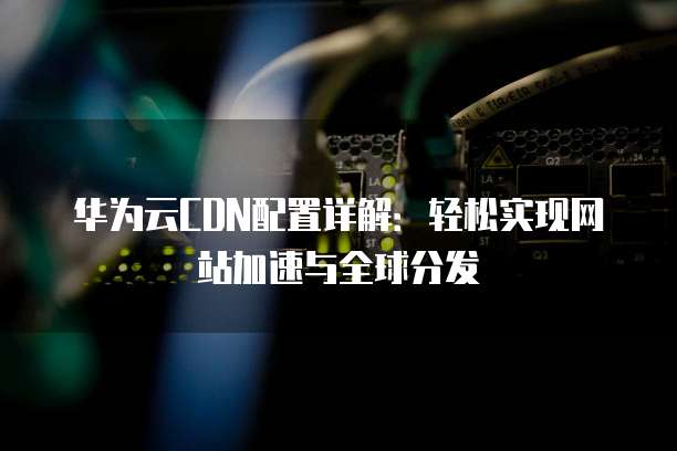 华为云CDN配置详解:轻松实现网站加速与全球分发