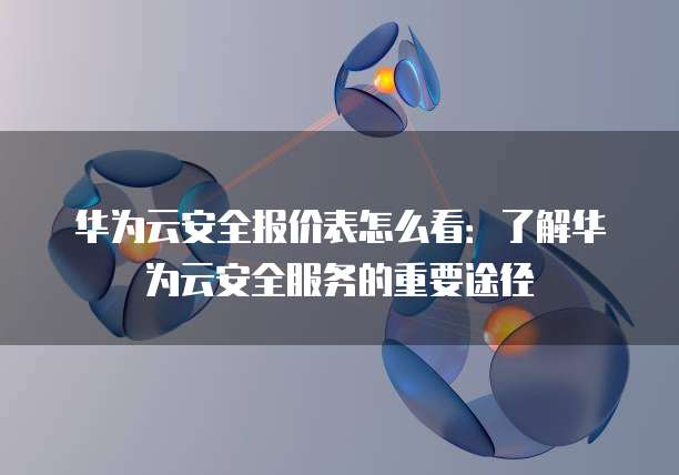 华为云安全报价表怎么看:了解华为云安全服务的重要途径