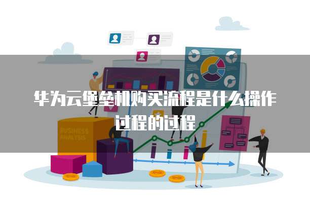 华为云堡垒机购买流程是什么操作过程的过程
