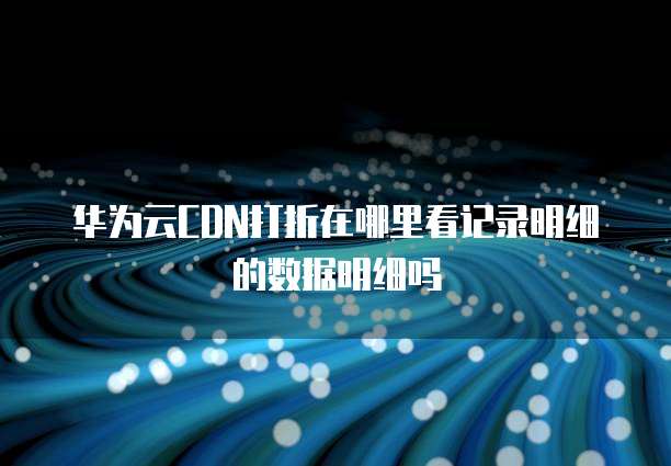 华为云CDN打折在哪里看记录明细的数据明细吗