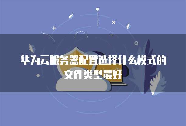 华为云服务器配置选择什么模式的文件类型最好