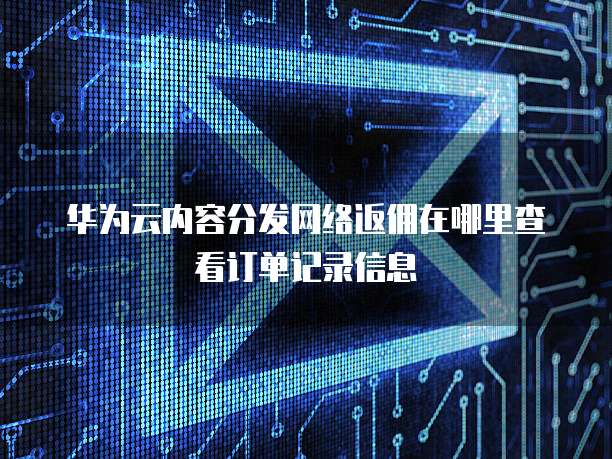 华为云内容分发网络返佣在哪里查看订单记录信息