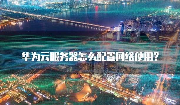 华为云服务器怎么配置网络使用？