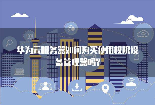 华为云服务器如何购买使用权限设备管理器吗?