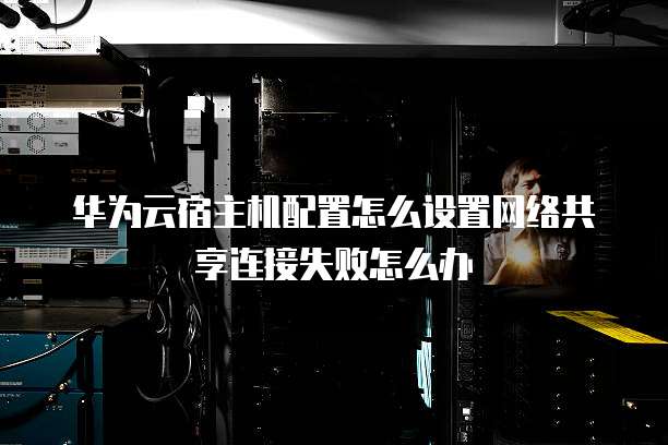 华为云宿主机配置怎么设置网络共享连接失败怎么办