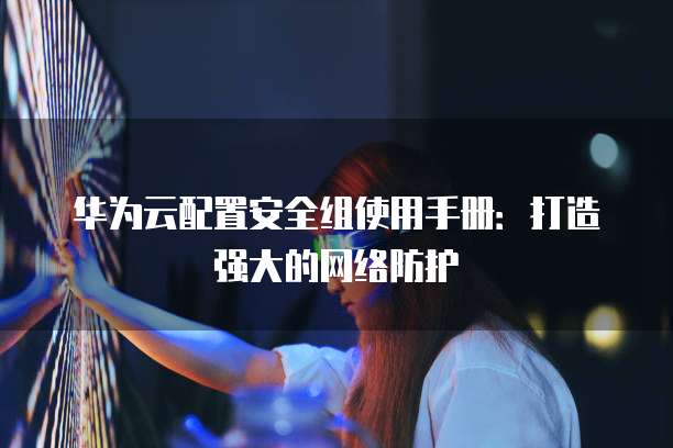 华为云配置安全组使用手册:打造强大的网络防护